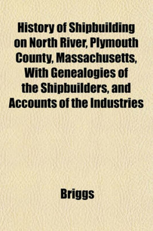 Cover of History of Shipbuilding on North River, Plymouth County, Massachusetts, with Genealogies of the Shipbuilders, and Accounts of the Industries