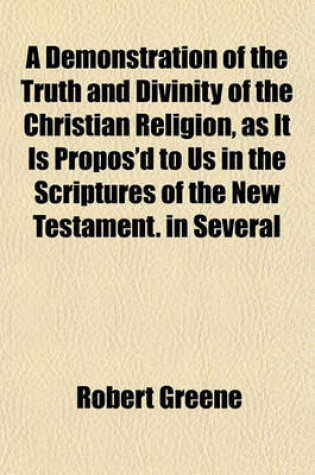 Cover of A Demonstration of the Truth and Divinity of the Christian Religion, as It Is Propos'd to Us in the Scriptures of the New Testament. in Several