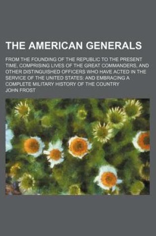 Cover of The American Generals; From the Founding of the Republic to the Present Time, Comprising Lives of the Great Commanders, and Other Distinguished Officers Who Have Acted in the Service of the United States and Embracing a Complete Military History of the Co