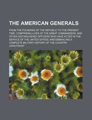 Book cover for The American Generals; From the Founding of the Republic to the Present Time, Comprising Lives of the Great Commanders, and Other Distinguished Officers Who Have Acted in the Service of the United States and Embracing a Complete Military History of the Co