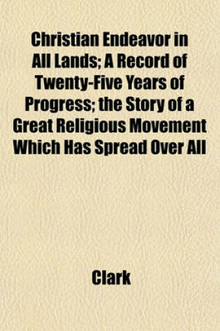 Cover of Christian Endeavor in All Lands; A Record of Twenty-Five Years of Progress; The Story of a Great Religious Movement Which Has Spread Over All