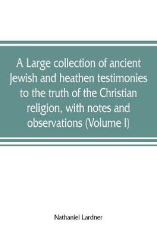 Cover of A large collection of ancient Jewish and heathen testimonies to the truth of the Christian religion, with notes and observations (Volume I)