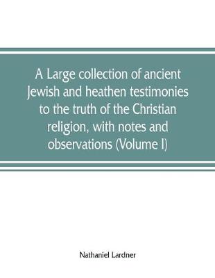 Book cover for A large collection of ancient Jewish and heathen testimonies to the truth of the Christian religion, with notes and observations (Volume I)