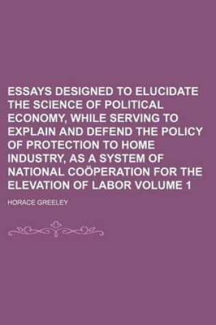 Cover of Essays Designed to Elucidate the Science of Political Economy, While Serving to Explain and Defend the Policy of Protection to Home Industry, as a System of National Cooperation for the Elevation of Labor Volume 1