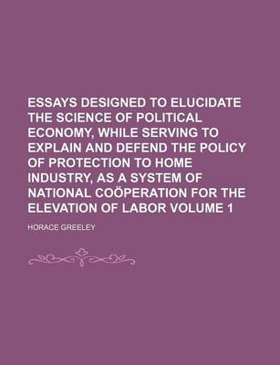 Book cover for Essays Designed to Elucidate the Science of Political Economy, While Serving to Explain and Defend the Policy of Protection to Home Industry, as a System of National Cooperation for the Elevation of Labor Volume 1