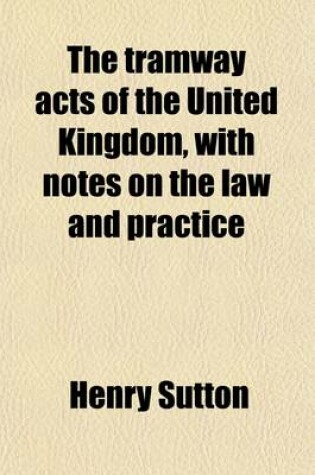 Cover of The Tramway Acts of the United Kingdom, with Notes on the Law and Practice; An Introcution Including the Proceedings Before the Committees, and Decisions of the Refeees with Respect to Locus Standi, and an Appendix