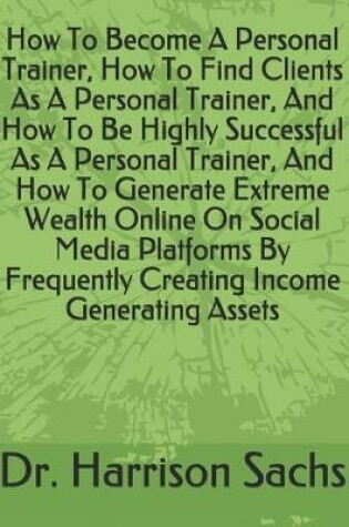 Cover of How To Become A Personal Trainer, How To Find Clients As A Personal Trainer, And How To Be Highly Successful As A Personal Trainer, And How To Generate Extreme Wealth Online On Social Media Platforms By Frequently Creating Income Generating Assets