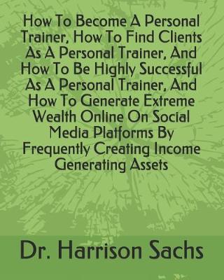 Book cover for How To Become A Personal Trainer, How To Find Clients As A Personal Trainer, And How To Be Highly Successful As A Personal Trainer, And How To Generate Extreme Wealth Online On Social Media Platforms By Frequently Creating Income Generating Assets