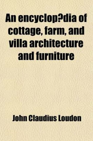 Cover of An Encyclopaedia of Cottage, Farm, and Villa Architecture and Furniture; Containing Numerous Designs for Dwellings Each Design Accompanied by Analyti