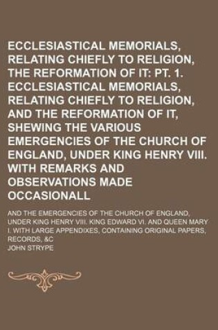 Cover of Ecclesiastical Memorials, Relating Chiefly to Religion, and the Reformation of It (Volume 1, PT. 2); PT. 1. Ecclesiastical Memorials, Relating Chiefly to Religion, and the Reformation of It, Shewing the Various Emergencies of the Church of England, Under