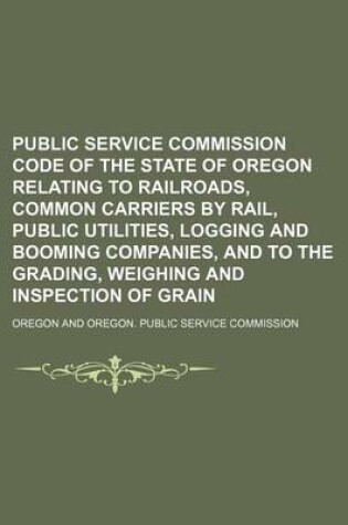 Cover of Public Service Commission Code of the State of Oregon Relating to Railroads, Common Carriers by Rail, Public Utilities, Logging and Booming Companies, and to the Grading, Weighing and Inspection of Grain