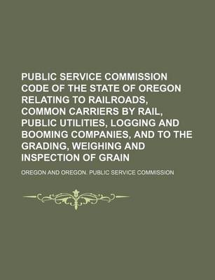 Book cover for Public Service Commission Code of the State of Oregon Relating to Railroads, Common Carriers by Rail, Public Utilities, Logging and Booming Companies, and to the Grading, Weighing and Inspection of Grain