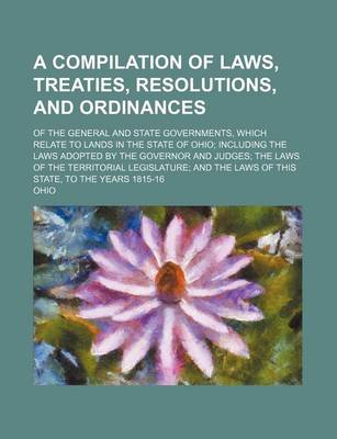 Book cover for A Compilation of Laws, Treaties, Resolutions, and Ordinances; Of the General and State Governments, Which Relate to Lands in the State of Ohio; Including the Laws Adopted by the Governor and Judges; The Laws of the Territorial Legislature; And the Laws of Th