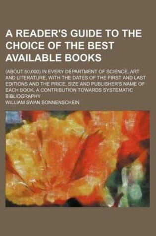 Cover of A Reader's Guide to the Choice of the Best Available Books; (About 50,000) in Every Department of Science, Art and Literature, with the Dates of the First and Last Editions and the Price, Size and Publisher's Name of Each Book, a