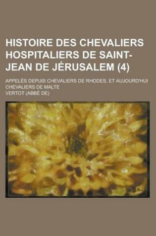 Cover of Histoire Des Chevaliers Hospitaliers de Saint-Jean de Jerusalem; Appeles Depuis Chevaliers de Rhodes, Et Aujourd'hui Chevaliers de Malte (4 )