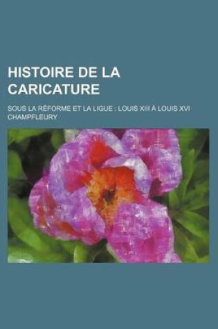 Cover of Histoire de La Caricature; Sous La Reforme Et La Ligue Louis XIII a Louis XVI