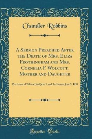 Cover of A Sermon Preached After the Death of Mrs. Eliza Frothingham and Mrs. Cornelia F. Wolcott, Mother and Daughter: The Latter of Whom Died June 1, and the Former June 5, 1850 (Classic Reprint)