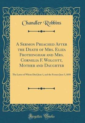 Book cover for A Sermon Preached After the Death of Mrs. Eliza Frothingham and Mrs. Cornelia F. Wolcott, Mother and Daughter: The Latter of Whom Died June 1, and the Former June 5, 1850 (Classic Reprint)