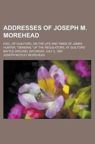 Cover of Addresses of Joseph M. Morehead; Esq., of Guilford, on the Life and Times of James Hunter, General of the Regulators, at Guilford Battle Ground, Saturday, July 3, 1897