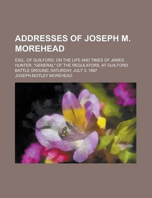 Book cover for Addresses of Joseph M. Morehead; Esq., of Guilford, on the Life and Times of James Hunter, General of the Regulators, at Guilford Battle Ground, Saturday, July 3, 1897