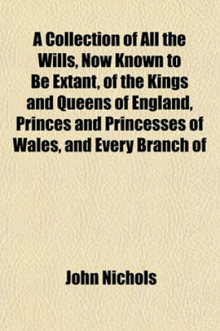 Cover of A Collection of All the Wills, Now Known to Be Extant, of the Kings and Queens of England, Princes and Princesses of Wales, and Every Branch of