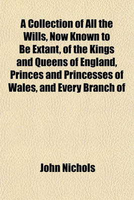 Book cover for A Collection of All the Wills, Now Known to Be Extant, of the Kings and Queens of England, Princes and Princesses of Wales, and Every Branch of