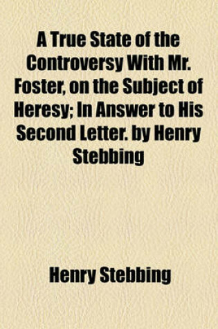 Cover of A True State of the Controversy with Mr. Foster, on the Subject of Heresy; In Answer to His Second Letter. by Henry Stebbing