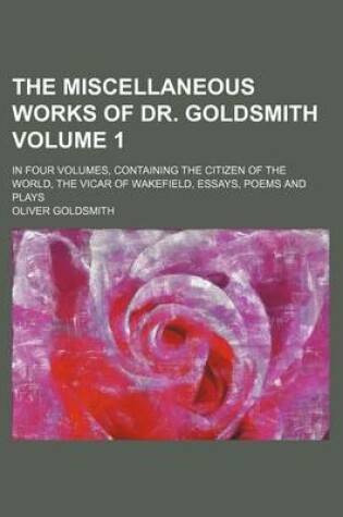 Cover of The Miscellaneous Works of Dr. Goldsmith; In Four Volumes, Containing the Citizen of the World, the Vicar of Wakefield, Essays, Poems and Plays Volume 1