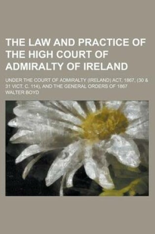 Cover of The Law and Practice of the High Court of Admiralty of Ireland; Under the Court of Admiralty (Ireland) ACT, 1867, (30 & 31 Vict. C. 114), and the General Orders of 1867