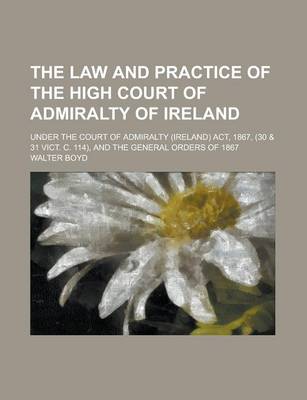 Book cover for The Law and Practice of the High Court of Admiralty of Ireland; Under the Court of Admiralty (Ireland) ACT, 1867, (30 & 31 Vict. C. 114), and the General Orders of 1867