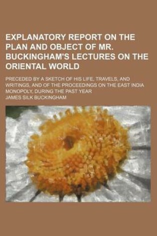 Cover of Explanatory Report on the Plan and Object of Mr. Buckingham's Lectures on the Oriental World; Preceded by a Sketch of His Life, Travels, and Writings, and of the Proceedings on the East India Monopoly, During the Past Year