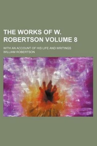 Cover of The Works of W. Robertson; With an Account of His Life and Writings Volume 8