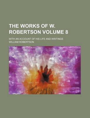 Book cover for The Works of W. Robertson; With an Account of His Life and Writings Volume 8