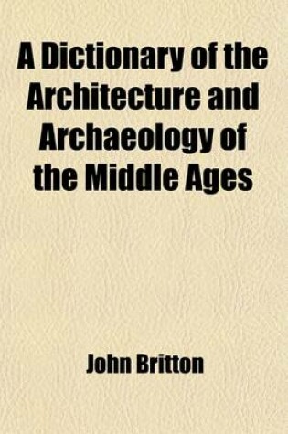 Cover of A Dictionary of the Architecture and Archaeology of the Middle Ages; Including Words Used by Ancient and Modern Authors in Treating of Architectural and Other Antiquities Also, Biographical Notices of Ancient Architects