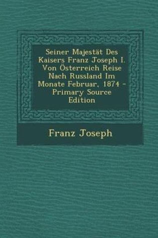 Cover of Seiner Majestat Des Kaisers Franz Joseph I. Von Osterreich Reise Nach Russland Im Monate Februar, 1874 - Primary Source Edition