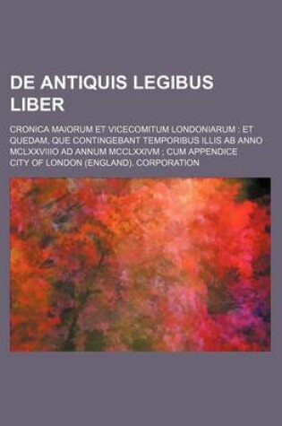 Cover of de Antiquis Legibus Liber; Cronica Maiorum Et Vicecomitum Londoniarum Et Quedam, Que Contingebant Temporibus Illis AB Anno McLxxviiio Ad Annum MCCLXXIVM Cum Appendice