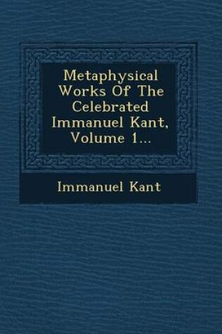 Cover of Metaphysical Works of the Celebrated Immanuel Kant, Volume 1...