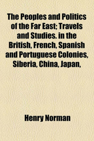 Cover of The Peoples and Politics of the Far East; In the British, French, Spanish and Portuguese Colonies, Siberia, China, Japan, Korea, Siam and Malaya