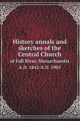 Cover of History annals and sketches of the Central Church of Fall River, Massachusetts A.D. 1842-A.D. 1905