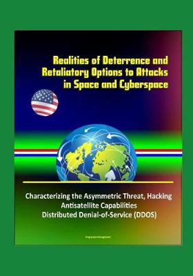 Book cover for Realities of Deterrence and Retaliatory Options to Attacks in Space and Cyberspace - Characterizing the Asymmetric Threat, Hacking, Antisatellite Capabilities, Distributed Denial-of-Service (DDOS)