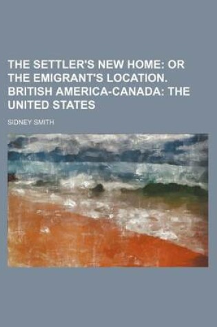 Cover of The Settler's New Home; Or the Emigrant's Location. British America-Canada the United States