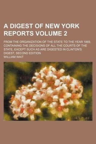 Cover of A Digest of New York Reports Volume 2; From the Organization of the State to the Year 1869, Containing the Decisions of All the Courts of the State, Except Such as Are Digested in Clinton's Digest, Second Edition