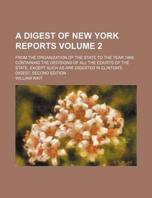 Book cover for A Digest of New York Reports Volume 2; From the Organization of the State to the Year 1869, Containing the Decisions of All the Courts of the State, Except Such as Are Digested in Clinton's Digest, Second Edition