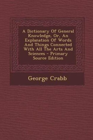 Cover of A Dictionary of General Knowledge, Or, an Explanation of Words and Things Connected with All the Arts and Sciences - Primary Source Edition