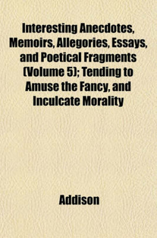 Cover of Interesting Anecdotes, Memoirs, Allegories, Essays, and Poetical Fragments (Volume 5); Tending to Amuse the Fancy, and Inculcate Morality