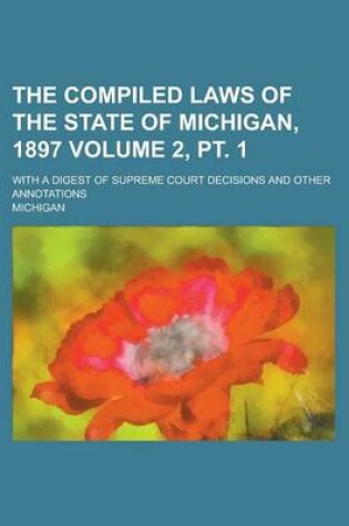 Cover of The Compiled Laws of the State of Michigan, 1897; With a Digest of Supreme Court Decisions and Other Annotations Volume 2, PT. 1