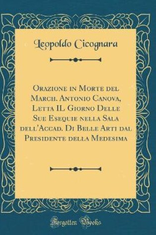 Cover of Orazione in Morte del March. Antonio Canova, Letta IL Giorno Delle Sue Esequie nella Sala dell'Accad. Di Belle Arti dal Presidente della Medesima (Classic Reprint)