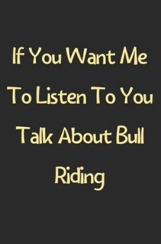 Cover of If You Want Me To Listen To You Talk About Bull Riding