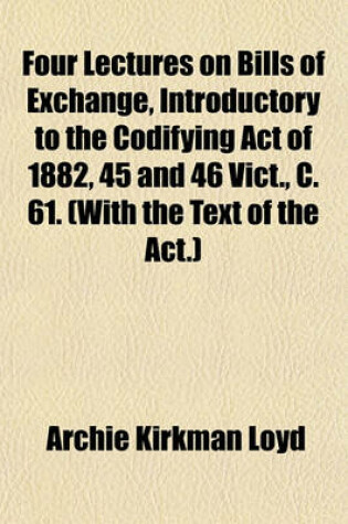 Cover of Four Lectures on Bills of Exchange, Introductory to the Codifying Act of 1882, 45 and 46 Vict., C. 61. (with the Text of the ACT.)