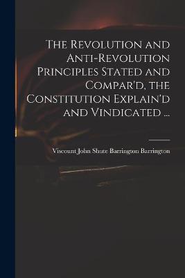 Cover of The Revolution and Anti-revolution Principles Stated and Compar'd, the Constitution Explain'd and Vindicated ...